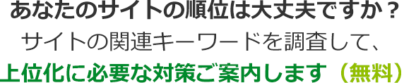 あなたのサイトの順位は大丈夫ですか？サイトの関連キーワードを調査して、上位化に必要な対策をご案内します（無料）
