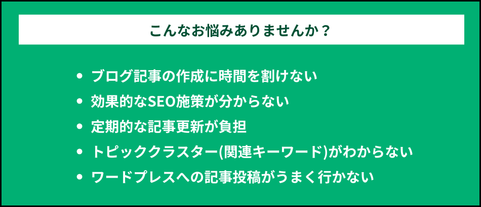 こんなお悩みありませんか?ブログ記事の作成に時間を割けない。効果的なSEO施策が分からない。定期的な記事更新が負担。トピッククラスター(関連キーワード)がわからない。ワードプレスへの記事投稿がうまく行かない。