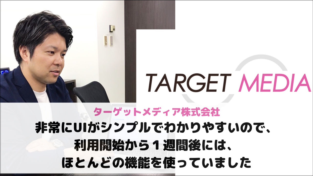 【ターゲットメディア株式会社様】非常にUIがシンプルでわかりやすいので、利用開始から１週間後には、ほとんどの機能を使っていました
